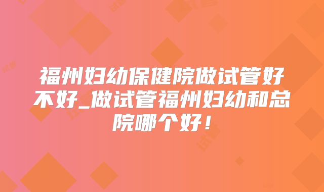 福州妇幼保健院做试管好不好_做试管福州妇幼和总院哪个好!
