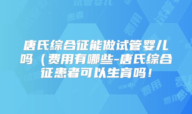 唐氏综合征能做试管婴儿吗(费用有哪些-唐氏综合征患者可以生育吗!