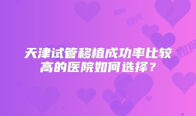 天津试管移植成功率比较高的医院如何选择？