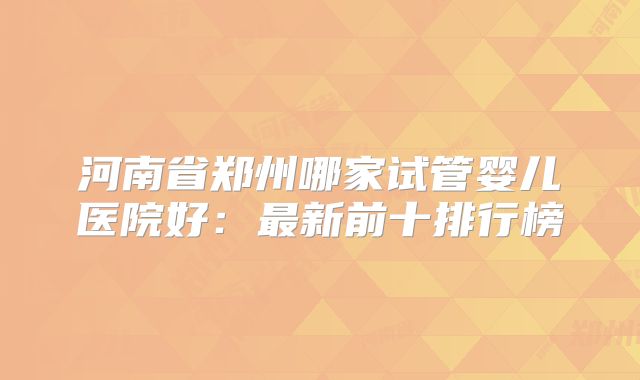 河南省郑州哪家试管婴儿医院好:最新前十排行榜