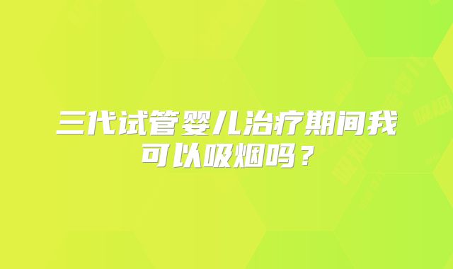 三代试管婴儿治疗期间我可以吸烟吗？