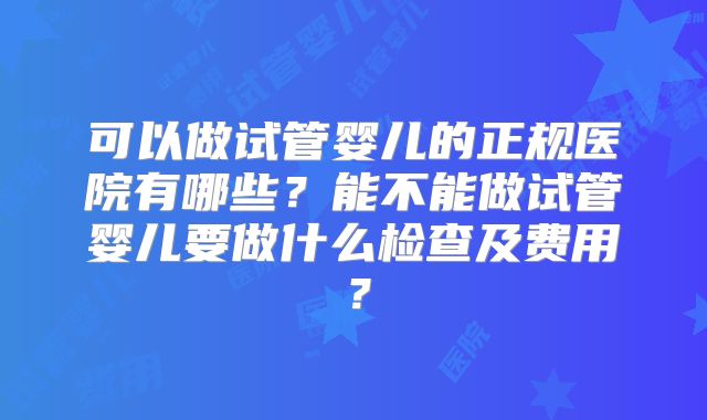 可以做试管婴儿的正规医院有哪些?能不能做试管婴儿要做什么检查及费用?