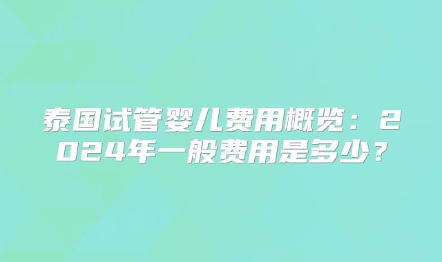 泰国试管婴儿费用概览：2024年一般费用是多少？