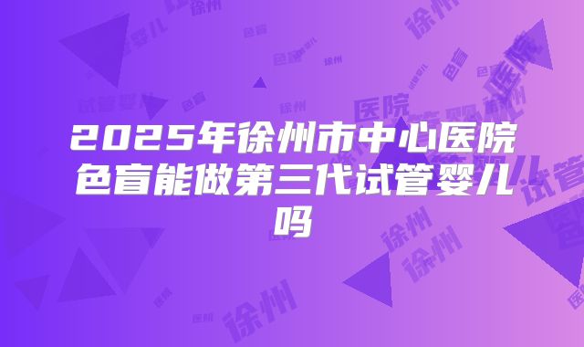 2025年徐州市中心医院色盲能做第三代试管婴儿吗
