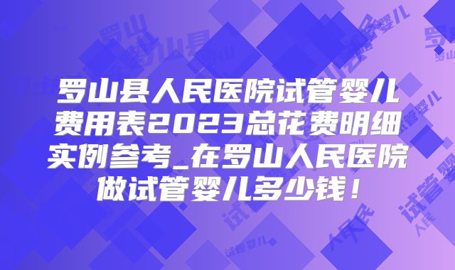 罗山县人民医院试管婴儿费用表2023总花费明细实例参考_在罗山人民医院做试管婴儿多少钱!
