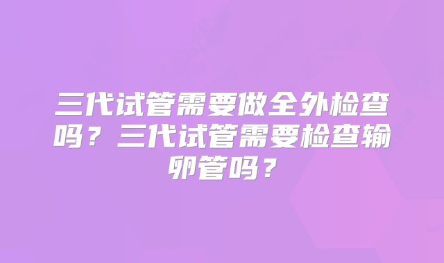 三代试管需要做全外检查吗?三代试管需要检查输卵管吗?