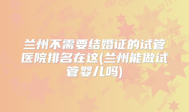 兰州不需要结婚证的试管医院排名在这(兰州能做试管婴儿吗)