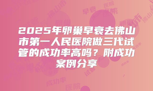 2025年卵巢早衰去佛山市第一人民医院做三代试管的成功率高吗？附成功案例分享