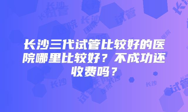 长沙三代试管比较好的医院哪里比较好?不成功还收费吗?