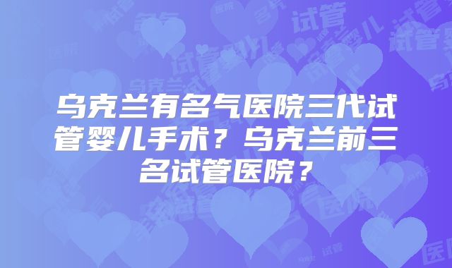 乌克兰有名气医院三代试管婴儿手术?乌克兰前三名试管医院?