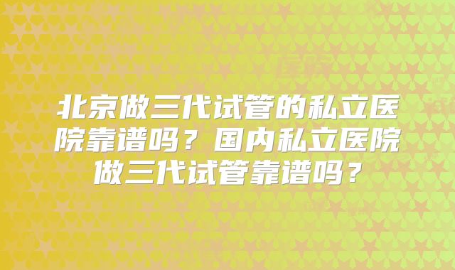 北京做三代试管的私立医院靠谱吗？国内私立医院做三代试管靠谱吗？
