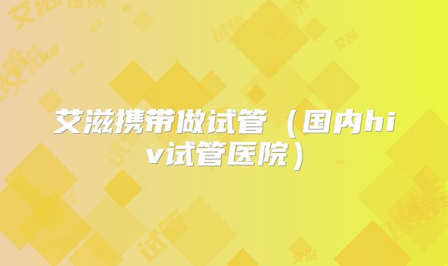 艾滋携带做试管（国内hiv试管医院）