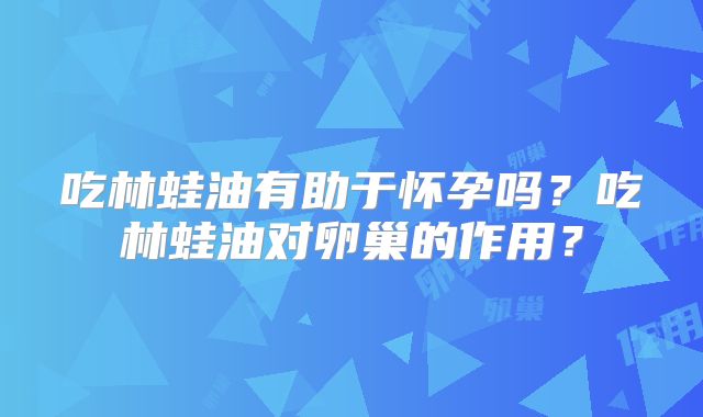 吃林蛙油有助于怀孕吗?吃林蛙油对卵巢的作用?