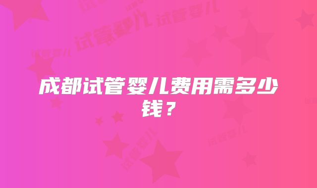 成都试管婴儿费用需多少钱?