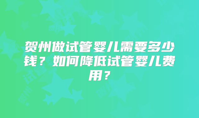 贺州做试管婴儿需要多少钱？如何降低试管婴儿费用？