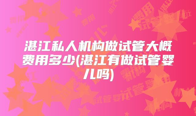 湛江私人机构做试管大概费用多少(湛江有做试管婴儿吗)