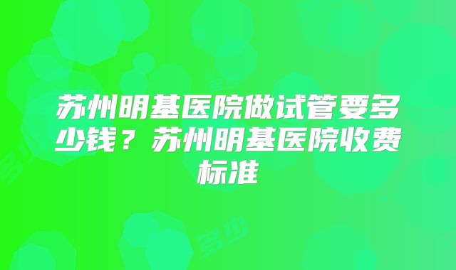 苏州明基医院做试管要多少钱?苏州明基医院收费标准