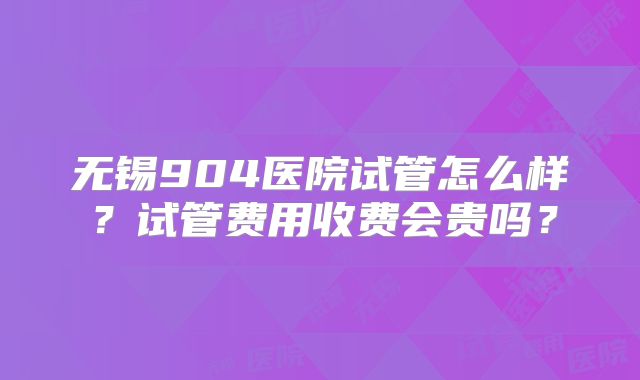 无锡904医院试管怎么样？试管费用收费会贵吗？