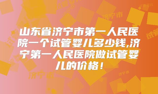 山东省济宁市第一人民医院一个试管婴儿多少钱,济宁第一人民医院做试管婴儿的价格!