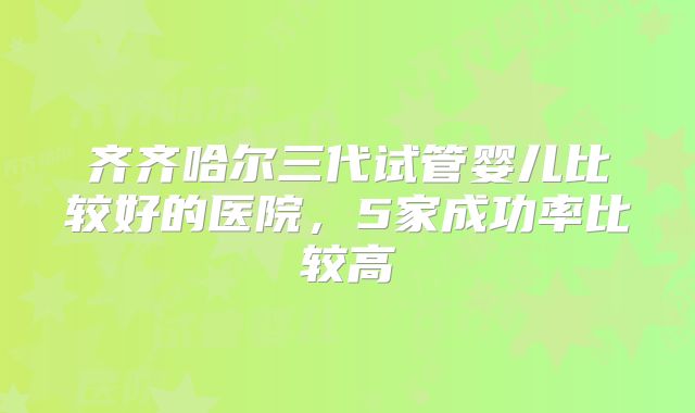 齐齐哈尔三代试管婴儿比较好的医院,5家成功率比较高