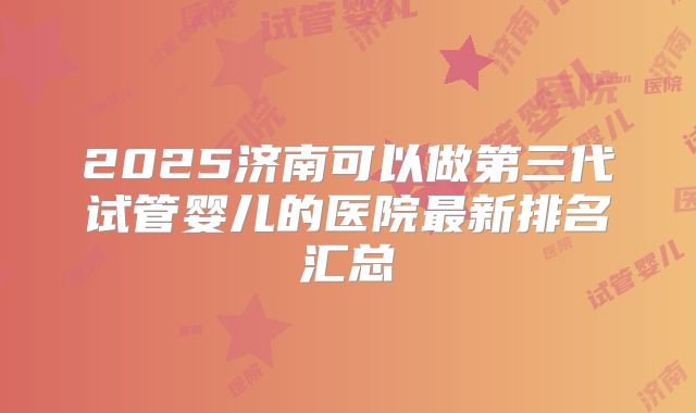 2025济南可以做第三代试管婴儿的医院最新排名汇总