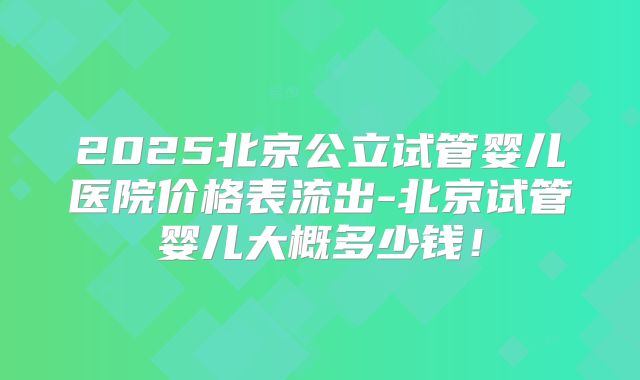 2025北京公立试管婴儿医院价格表流出-北京试管婴儿大概多少钱!