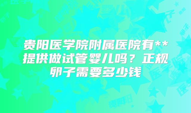 贵阳医学院附属医院有**提供做试管婴儿吗？正规卵子需要多少钱