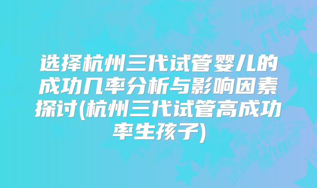 选择杭州三代试管婴儿的成功几率分析与影响因素探讨(杭州三代试管高成功率生孩子)