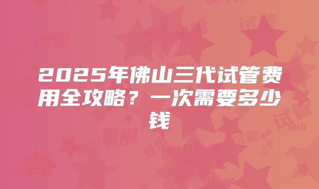 2025年佛山三代试管费用全攻略?一次需要多少钱