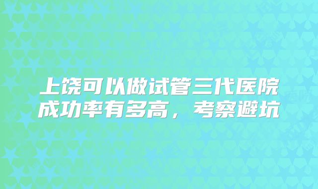 上饶可以做试管三代医院成功率有多高，考察避坑