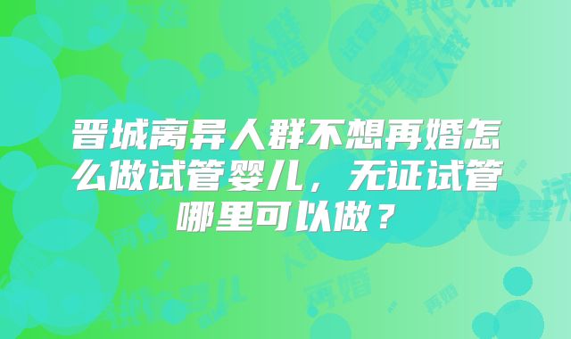 晋城离异人群不想再婚怎么做试管婴儿，无证试管哪里可以做？