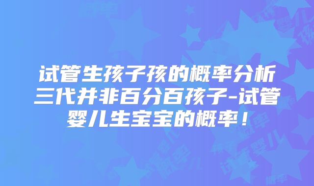 试管生孩子孩的概率分析三代并非百分百孩子-试管婴儿生宝宝的概率！