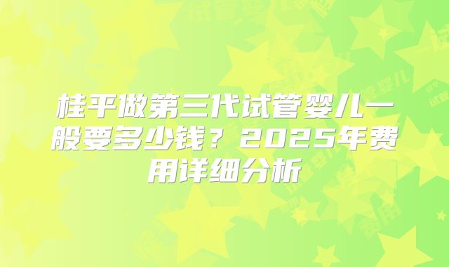 桂平做第三代试管婴儿一般要多少钱？2025年费用详细分析