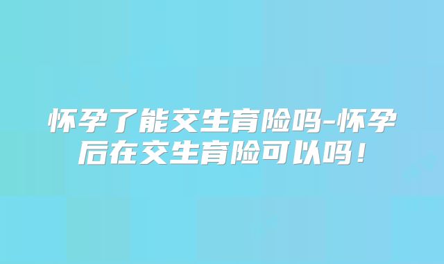 怀孕了能交生育险吗-怀孕后在交生育险可以吗!