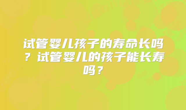 试管婴儿孩子的寿命长吗?试管婴儿的孩子能长寿吗?