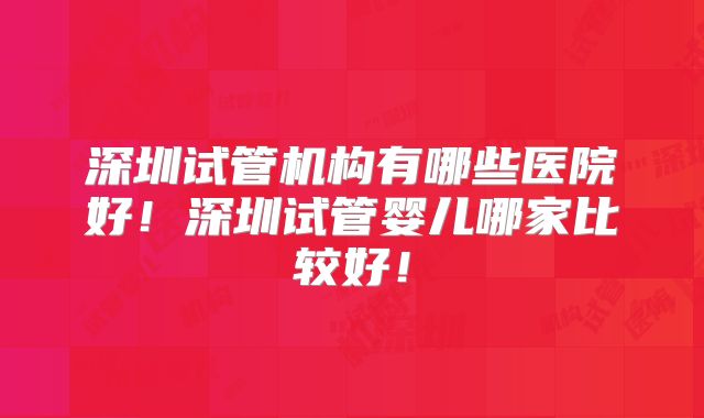 深圳试管机构有哪些医院好！深圳试管婴儿哪家比较好！