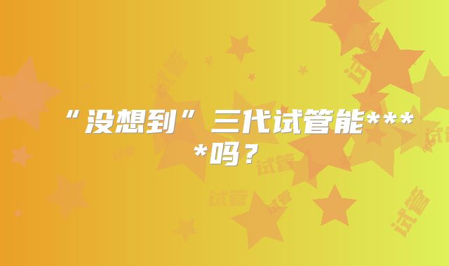 “没想到”三代试管能****吗？
