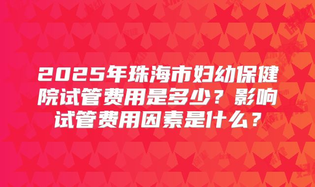 2025年珠海市妇幼保健院试管费用是多少?影响试管费用因素是什么?
