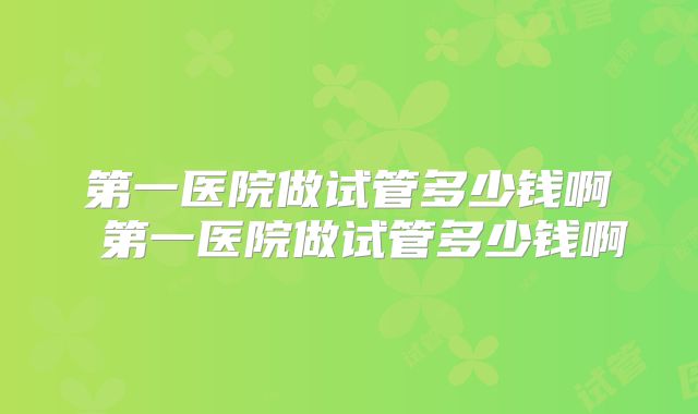 第一医院做试管多少钱啊 第一医院做试管多少钱啊