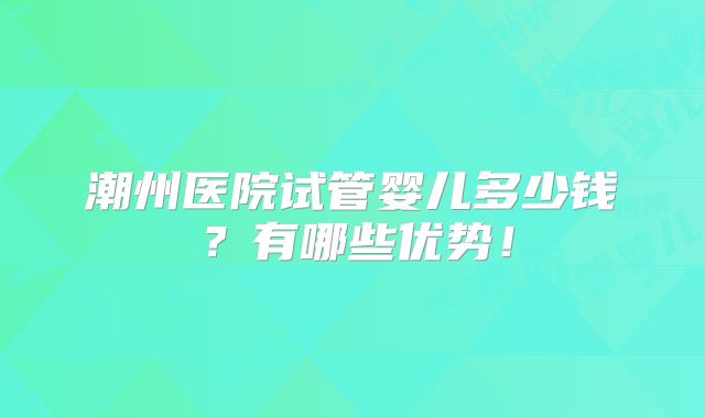 潮州医院试管婴儿多少钱?有哪些优势!