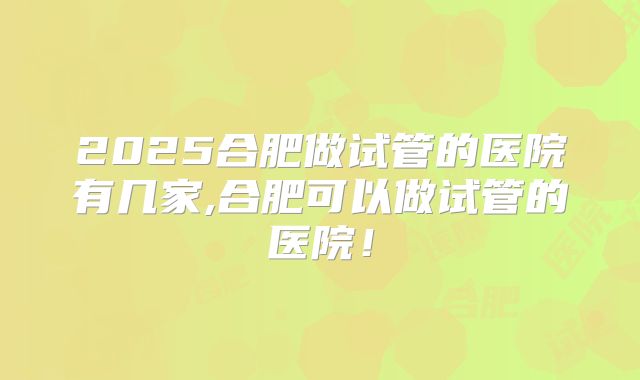 2025合肥做试管的医院有几家,合肥可以做试管的医院!