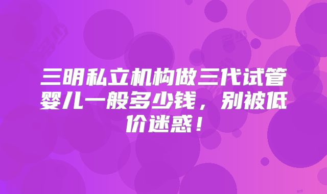 三明私立机构做三代试管婴儿一般多少钱，别被低价迷惑！