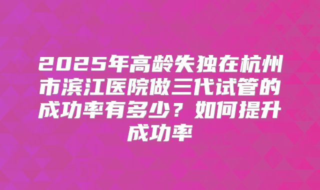 2025年高龄失独在杭州市滨江医院做三代试管的成功率有多少？如何提升成功率