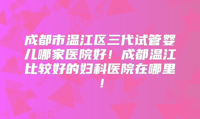 成都市温江区三代试管婴儿哪家医院好！成都温江比较好的妇科医院在哪里！
