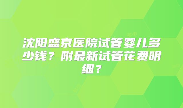 沈阳盛京医院试管婴儿多少钱?附最新试管花费明细?