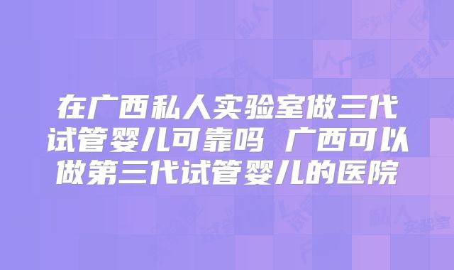 在广西私人实验室做三代试管婴儿可靠吗 广西可以做第三代试管婴儿的医院