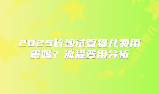 2025长沙试管婴儿费用贵吗?流程费用分析