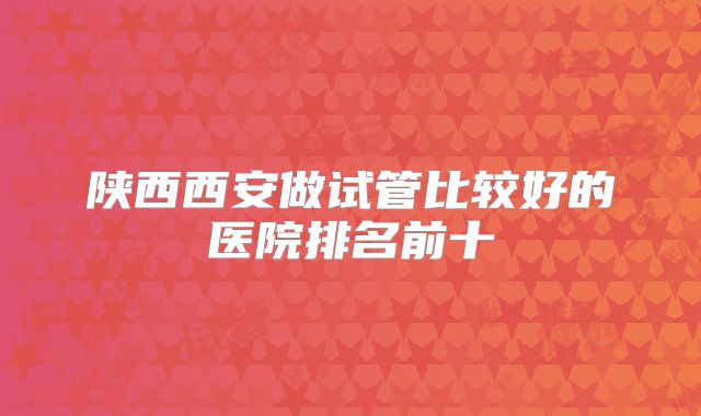 陕西西安做试管比较好的医院排名前十