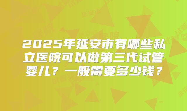 2025年延安市有哪些私立医院可以做第三代试管婴儿?一般需要多少钱?