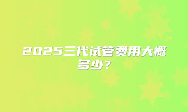 2025三代试管费用大概多少？